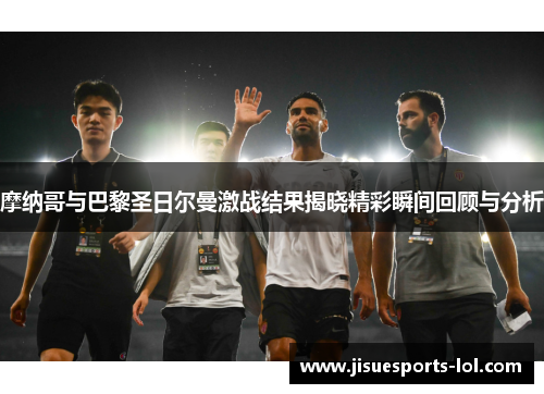摩纳哥与巴黎圣日尔曼激战结果揭晓精彩瞬间回顾与分析