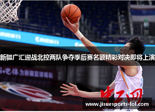 新疆广汇迎战北控两队争夺季后赛名额精彩对决即将上演