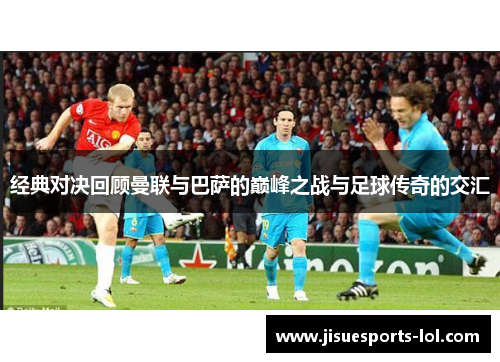 经典对决回顾曼联与巴萨的巅峰之战与足球传奇的交汇